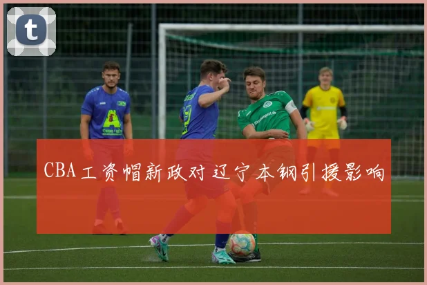 CBA工资帽新政对辽宁本钢引援影响