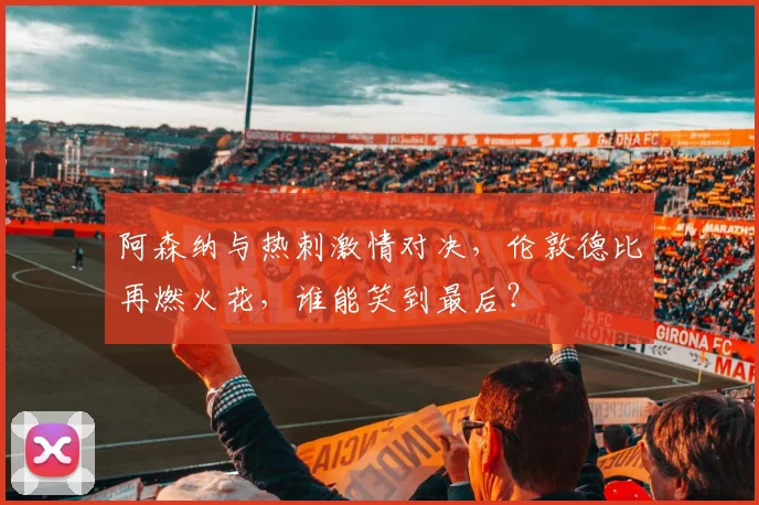 阿森纳与热刺激情对决，伦敦德比再燃火花，谁能笑到最后？