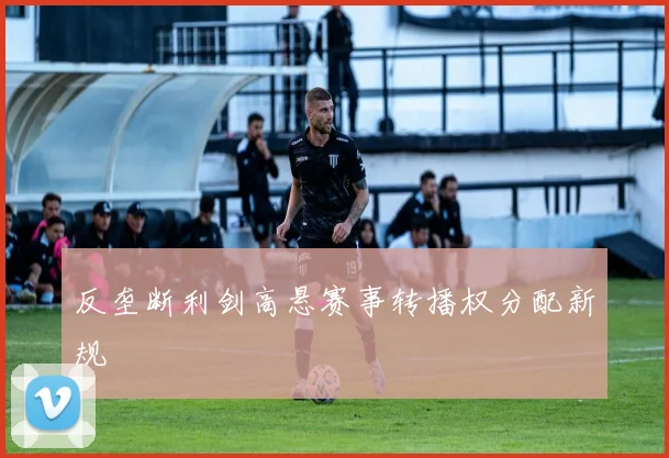 反垄断利剑高悬赛事转播权分配新规