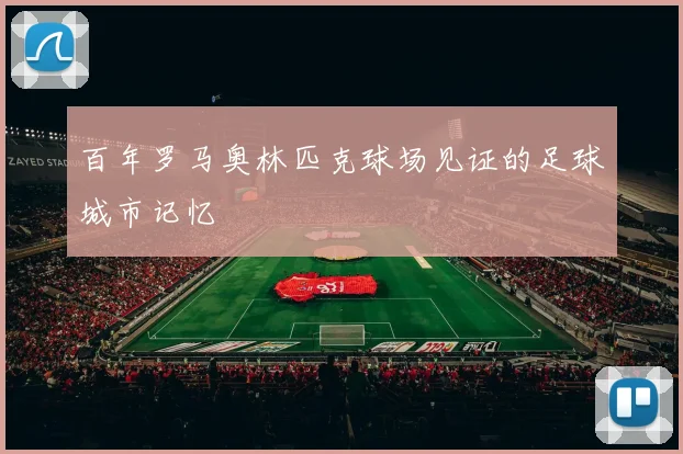 百年罗马奥林匹克球场见证的足球城市记忆