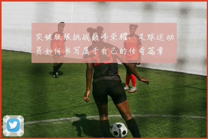 突破极限挑战巅峰荣耀，足球运动员如何书写属于自己的传奇篇章