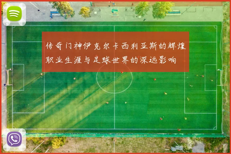 传奇门神伊克尔卡西利亚斯的辉煌职业生涯与足球世界的深远影响
