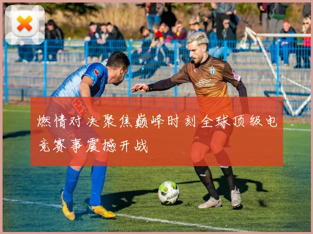 燃情对决聚焦巅峰时刻全球顶级电竞赛事震撼开战