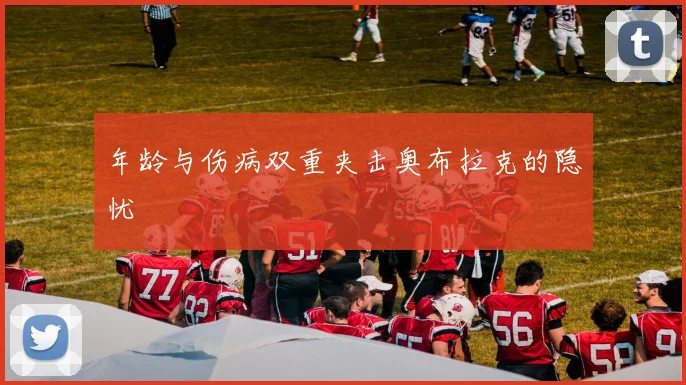 年龄与伤病双重夹击奥布拉克的隐忧