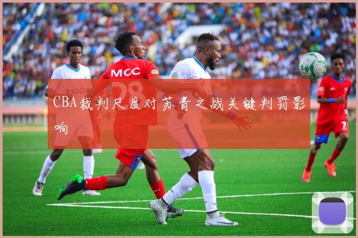 CBA裁判尺度对苏青之战关键判罚影响