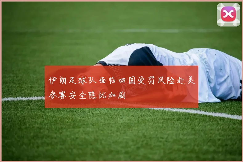 伊朗足球队面临回国受罚风险赴美参赛安全隐忧加剧