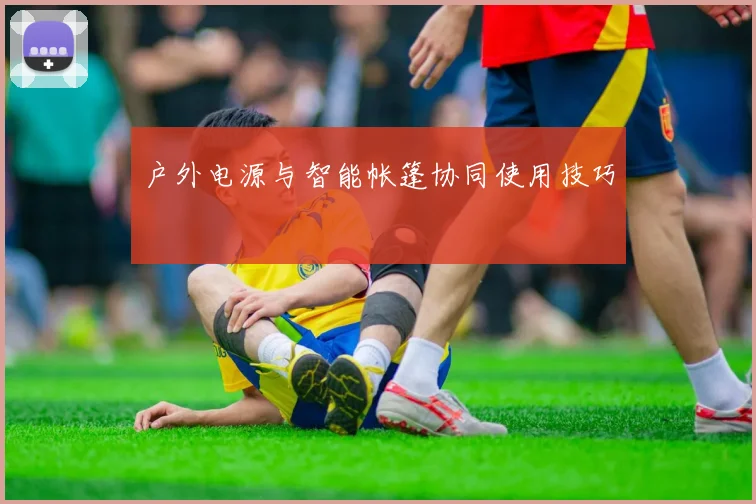 户外电源与智能帐篷协同使用技巧